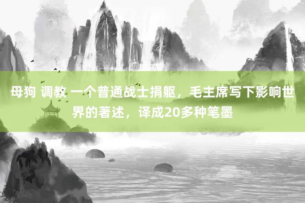 母狗 调教 一个普通战士捐躯，毛主席写下影响世界的著述，译成20多种笔墨