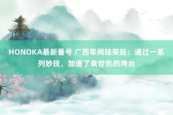 HONOKA最新番号 广西军阀陆荣廷：通过一系列妙技，加速了袁世凯的垮台