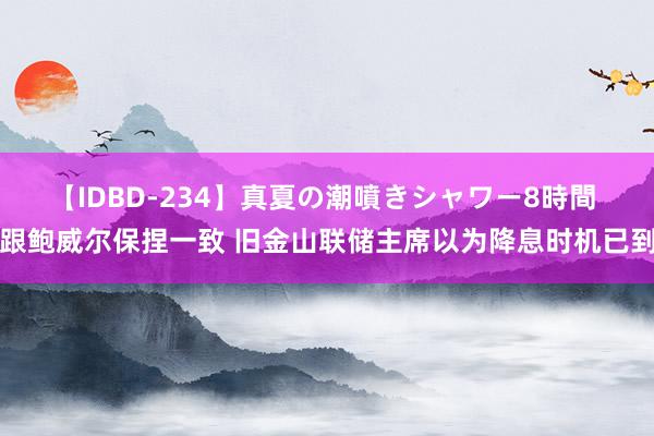 【IDBD-234】真夏の潮噴きシャワー8時間 跟鲍威尔保捏一致 旧金山联储主席以为降息时机已到