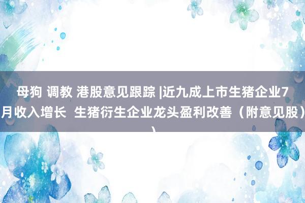 母狗 调教 港股意见跟踪 |近九成上市生猪企业7月收入增长  生猪衍生企业龙头盈利改善（附意见股）